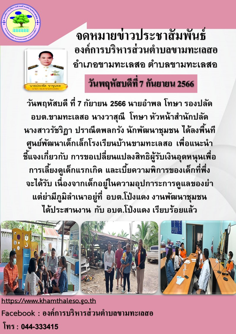 วันพฤหัสบดี ที่ 7 กัยายน 2566 นายอำพล โทษา รองปลัด อบต.ขามทะเลสอ นางวาสุณี โทษา หัวหน้าสำนักปลัด นางสาวรัชริฏา ปราณีตพลกรัง นักพัฒนาชุมชน ได้ลงพื้นที่ ศูนย์พัฒนาเด็กเล็กโรงเรียนบ้านขามทะเลสอ เพื่อแนะนำ ชี้แจง เกี่ยวกับ การขอเปลี่ยนแปลงสิทธิผู้รับเงินอุดหนุนเพื่อการเลี้ยงดูเด็กแรกเกิด และเบี้ยความพิการ ของเด็กที่พึ่งจะได้รับ เนื่องจากเด็กอยู่ในความอุปการะการดูแลของย่า แต่ย่า มีภูมิลำเนาอยู่ที่ อบต.โป่งแดง งานพัฒนาชุมชน ได้ประสานงาน กับ อบต.โป่งแดง เรียบร้อยแล้ว