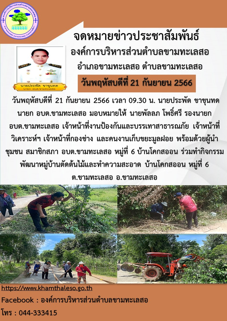 วันพฤหัสบดีที่ 21 กันยายน 2566 เวลา 09.30 น. นายประพัด ขาขุนทด นายก อบต.ขามทะเลสอ มอบหมายให้ นายพัลลภ โพธิ์ศรี รองนายก อบต.ขามทะเลสอ เจ้าหน้าที่งานป้องกันและบรรเทาสาธารณภัย เจ้าหน้าที่วิเคราะห์ฯ เจ้าหน้าที่กองช่าง และคนงานเก็บขยะมูลฝอย พร้อมด้วยผู้นำชุมชน สมาชิกสภา อบต.ขามทะเลสอ หมู่ที่ 6 บ้านโคกสออน ร่วมทำกิจกรรมพัฒนาหมู่บ้านตัดต้นไม้และทำความสะอาด บ้านโคกสออน หมู่ที่ 6 ต.ขามทะเลสอ อ.ขามทะเลสอ จ.นครราชสีมา