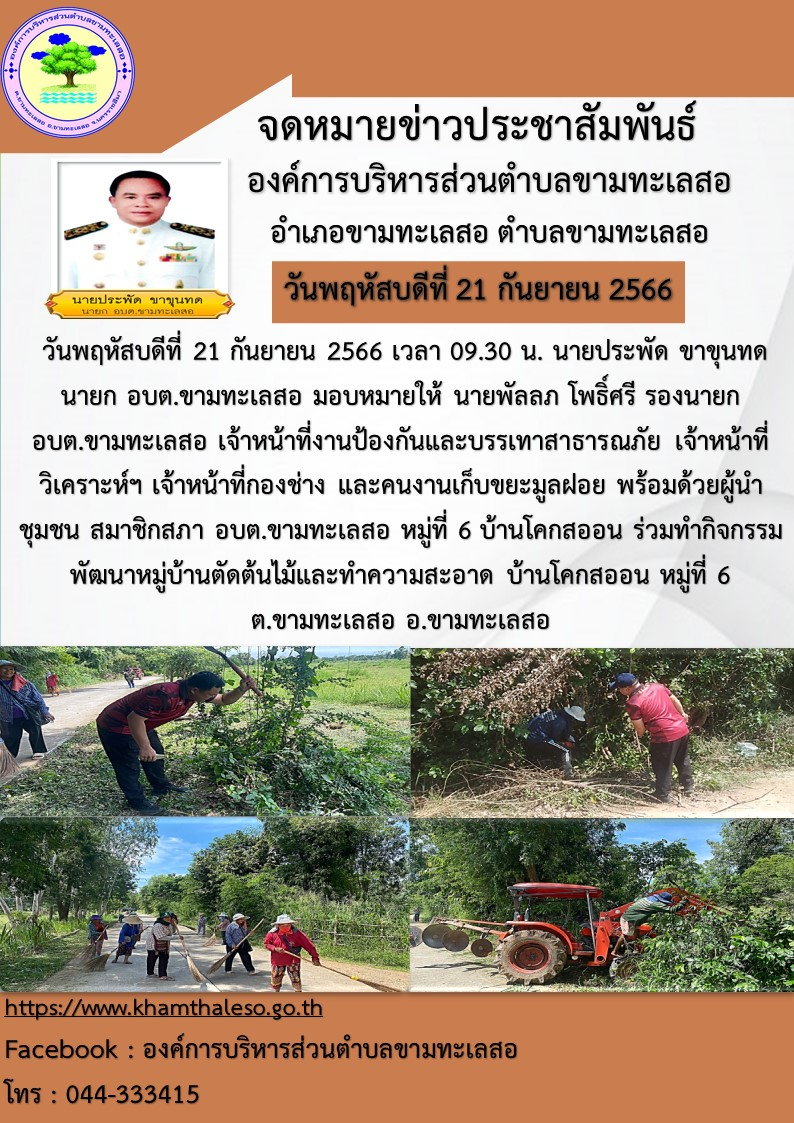  วันพฤหัสบดีที่ 21 กันยายน 2566 เวลา 09.30 น. นายประพัด ขาขุนทด นายก อบต.ขามทะเลสอ มอบหมายให้ นายพัลลภ โพธิ์ศรี รองนายก อบต.ขามทะเลสอ เจ้าหน้าที่งานป้องกันและบรรเทาสาธารณภัย เจ้าหน้าที่วิเคราะห์ฯ เจ้าหน้าที่กองช่าง และคนงานเก็บขยะมูลฝอย พร้อมด้วยผู้นำชุมชน สมาชิกสภา อบต.ขามทะเลสอ หมู่ที่ 6 บ้านโคกสออน ร่วมทำกิจกรรมพัฒนาหมู่บ้านตัดต้นไม้และทำความสะอาด บ้านโคกสออน หมู่ที่ 6 ต.ขามทะเลสอ อ.ขามทะเลสอ จ.นครราชสีมา