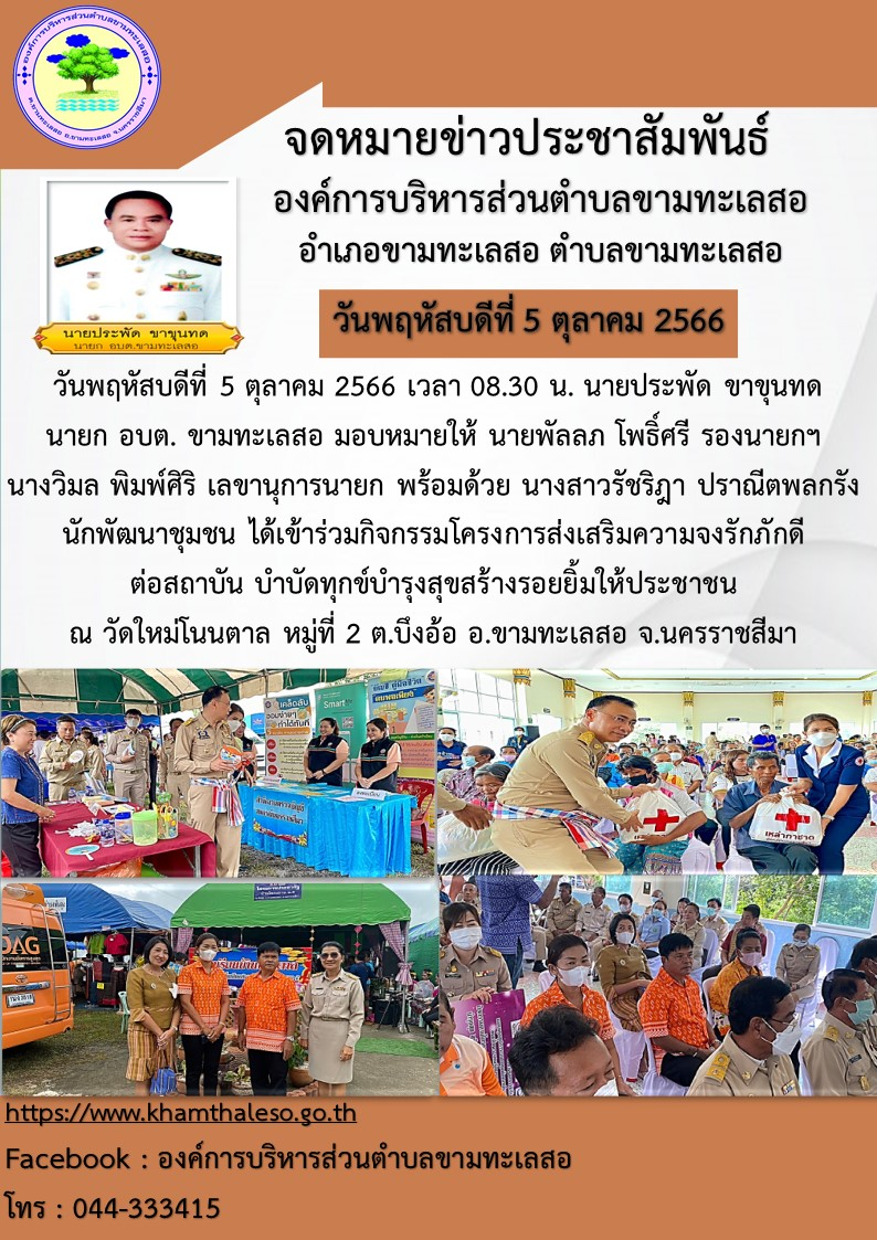 วันพฤหัสบดีที่ 5 ตุลาคม 2566 เวลา 08.30 น. นายประพัด ขาขุนทด นายก อบต. ขามทะเลสอ มอบหมายให้ นายพัลลภ โพธิ์ศรี รองนายกฯ นางวิมล พิมพ์ศิริ เลขานุการนายก พร้อมด้วย นางสาวรัชริฎา ปราณีตพลกรัง นักพัฒนาชุมชน ได้เข้าร่วมกิจกรรมโครงการส่งเสริมความจงรักภักดี ต่อสถาบัน บำบัดทุกข์บำรุงสุขสร้างรอยยิ้มให้ประชาชน ณ วัดใหม่โนนตาล หมู่ที่ 2 ต.บึงอ้อ อ.ขามทะเลสอ จ.นครราชสีมา
