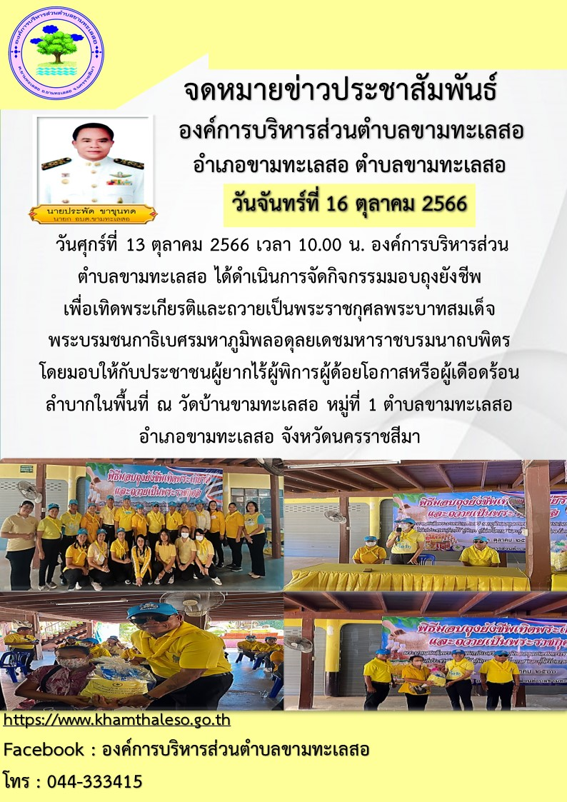  วัน ศุกร์ที่ 13 ตุลาคม 2566 เวลา 10.00 น. องค์การบริหารส่วนตำบลขามทะเลสอ ได้ดำเนินการจัดกิจกรรมมอบถุงยังชีพเพื่อเทิดพระเกียรติและถวายเป็นพระราชกุศลพระบาทสมเด็จพระบรมชนกาธิเบศร มหาภูมิพลอดุลยเดชมหาราช บรมนาถบพิตร โดยมอบให้กับประชาชนผู้ยากไร้ ผู้พิการ ผู้ด้อยโอกาส หรือผู้เดือดร้อนลำบากในพื้นที่  ณ วัดบ้านขามทะเลสอ หมู่ที่ 1 ตำบลขามทะเลสอ อำเภอขามทะเลสอ จังหวัดนครราชสีมา