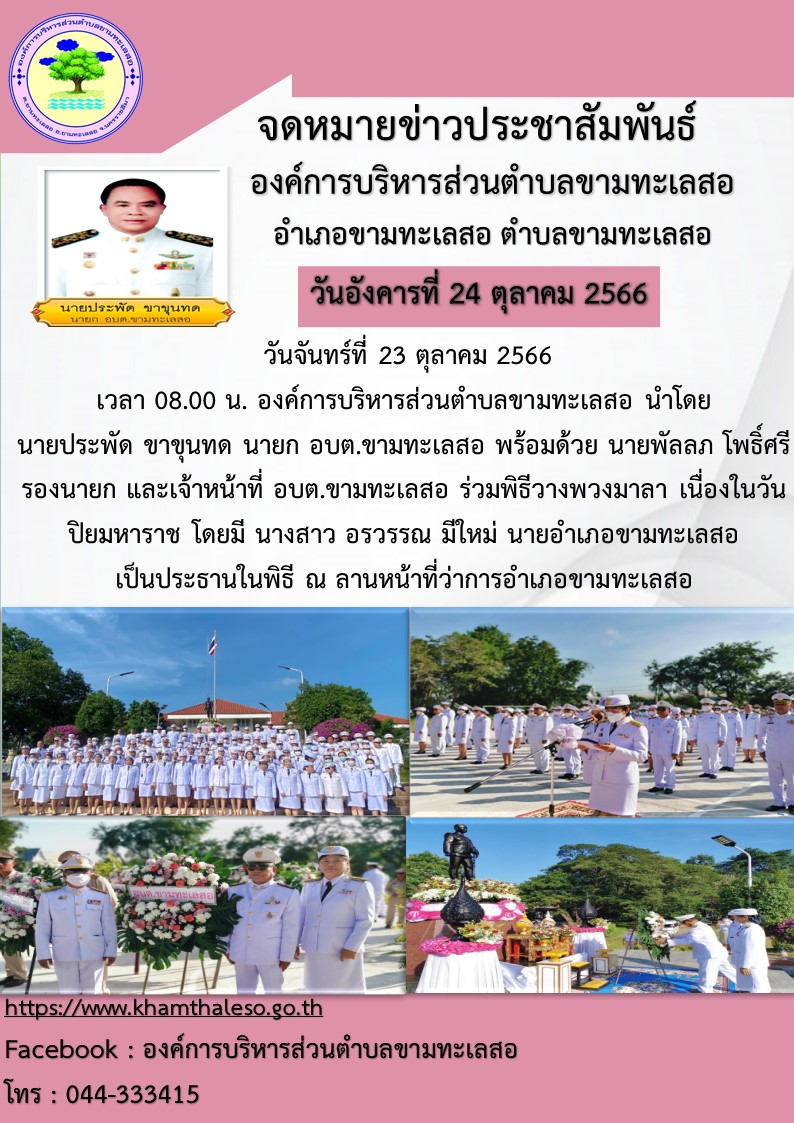  วันจันทร์ที่ 23 ตุลาคม 2566  เวลา 08.00 น. องค์การบริหารส่วนตำบลขามทะเลสอ นำโดย  นายประพัด ขาขุนทด นายก อบต.ขามทะเลสอ พร้อมด้วย นายพัลลภ โพธิ์ศรี รองนายก และเจ้าหน้าที่ อบต.ขามทะเลสอ ร่วมพิธีวางพวงมาลา เนื่องในวันปิยมหาราช โดยมี นางสาว อรวรรณ มีใหม่ นายอำเภอขามทะเลสอ  เป็นประธานในพิธี ณ ลานหน้าที่ว่าการอำเภอขามทะเลสอ   