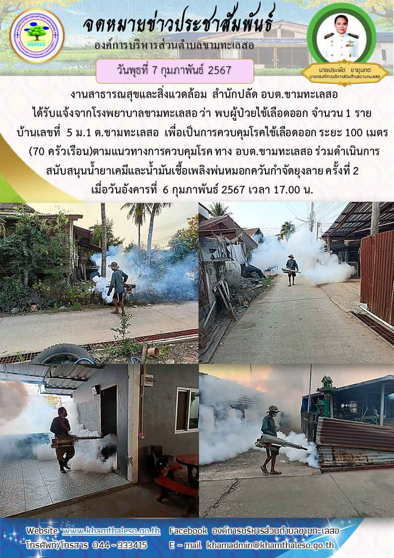    งานสาธารณสุขและสิ่งแวดล้อม  สำนักปลัด อบต.ขามทะเลสอ  ได้รับแจ้งจากโรงพยาบาลขามทะเลสอ ว่า พบผู้ป่วยไข้เลือดออก จำนวน 1 ราย บ้านเลขที่  5 ม.1 ต.ขามทะเลสอ  เพื่อเป็นการควบคุมโรคไข้เลือดออก ระยะ 100 เมตร (70 ครัวเรือน)ตามแนวทางการควบคุมโรค  ทาง อบต.ขามทะเลสอ ร่วมดำเนินการสนันสนุนน้ำยาเคมีและน้ำมันเชื้อเพลิงพ่นหมอกควันกำจัดยุงลาย ครั้งที่ 2 เมื่อวันอังคารที่  6 กุมภาพันธ์ 2567 เวลา 17.00 น.