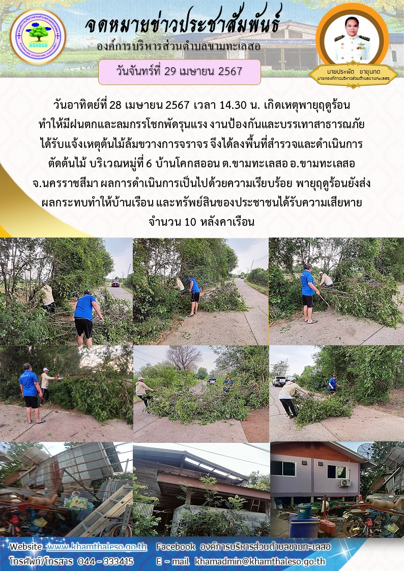 วันอาทิตย์ที่ 28 เมษายน 2567 เวลา 14.30 น. เกิดเหตุพายุฤดูร้อน ทำให้มีฝนตกและลมกรรโชกพัดรุนแรง งานป้องกันและบรรเทาสาธารณภัย ได้รับแจ้งเหตุต้นไม้ล้มขวางการจราจร จึงได้ลงพื้นที่สำรวจและดำเนินการตัดต้นไม้ บริเวณหมู่ที่ 6 บ้านโคกสออน ต.ขามทะเลสอ อ.ขามทะเลสอ จ.นครราชสีมา ผลการดำเนินการเป็นไปด้วยความเรียบร้อย พายุฤดูร้อนยังส่งผลกระทบทำให้บ้านเรือน และทรัพย์สินของประชาชนได้รับความเสียหายจำนวน 10 หลังคาเรือน