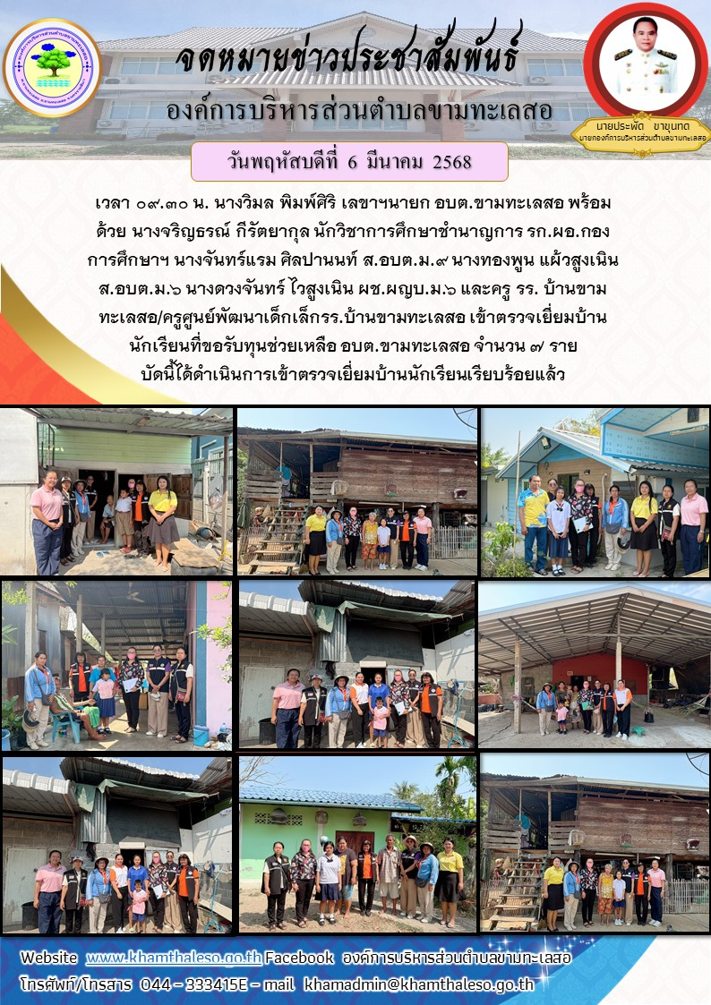 เวลา 09.30 น. นางวิมล พิมพ์ศิริ เลขาฯนายก อบต.ขามทะเลสอ พร้อมด้วย นางจริญธรณ์ กีรัตยากุล นักวิชาการศึกษาชำนาญการ รก.ผอ.กองการศึกษาฯ นางจันทร์แรม ศิลปานนท์ ส.อบต.ม.9 นางทองพูน แผ้วสูงเนิน ส.อบต.ม.6 นางดวงจันทร์ ไวสูงเนิน ผช.ผญบ.ม.6 และครู รร. บ้านขามทะเลสอ/ครูศูนย์พัฒนาเด็กเล็กรร.บ้านขามทะเลสอ เข้าตรวจเยี่ยมบ้านนักเรียนที่ขอรับทุนช่วยเหลือ อบต.ขามทะเลสอ จำนวน 7 ราย บัดนี้ได้ดำเนินการเข้าตรวจเยี่ยมบ้านนักเรียนเรียบร้อยแล้ว ต